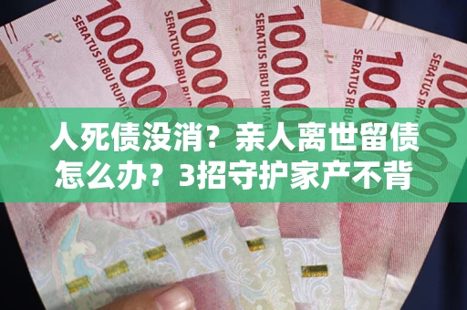 北京人死债没消？亲人离世留债怎么办？3招守护家产不背锅