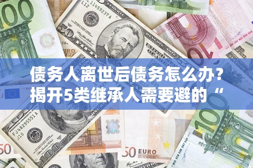 北京债务人离世后债务怎么办？揭开5类继承人需要避的“坑”